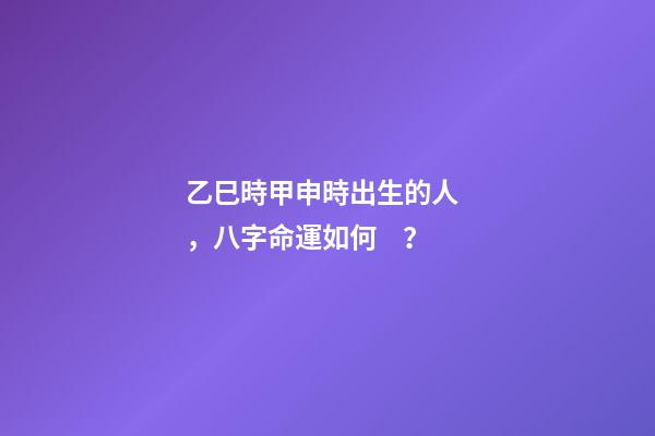乙巳時甲申時出生的人，八字命運如何？